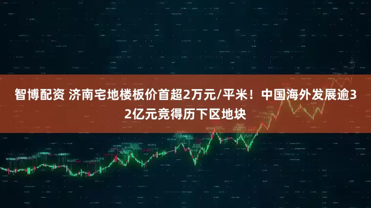 智博配资 济南宅地楼板价首超2万元/平米！中国海外发展逾32亿元竞得历下区地块