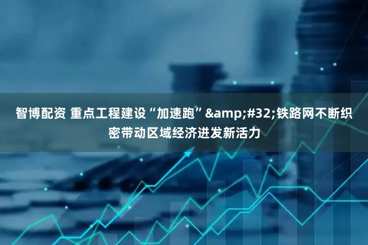 智博配资 重点工程建设“加速跑”&#32;铁路网不断织密带动区域经济迸发新活力