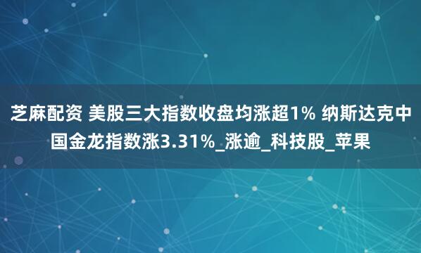 芝麻配资 美股三大指数收盘均涨超1% 纳斯达克中国金龙指数涨3.31%_涨逾_科技股_苹果