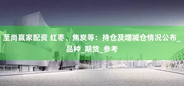 至尚赢家配资 红枣、焦炭等：持仓及增减仓情况公布_品种_期货_参考