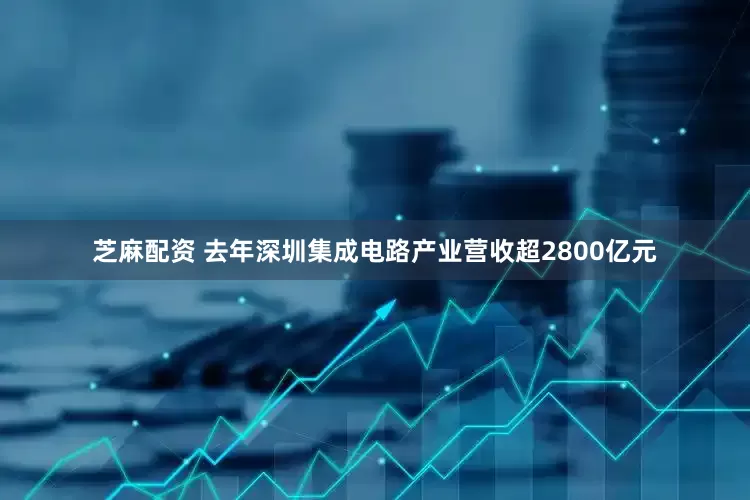 芝麻配资 去年深圳集成电路产业营收超2800亿元