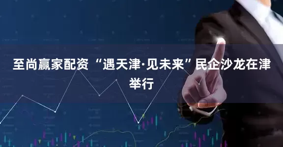 至尚赢家配资 “遇天津·见未来”民企沙龙在津举行