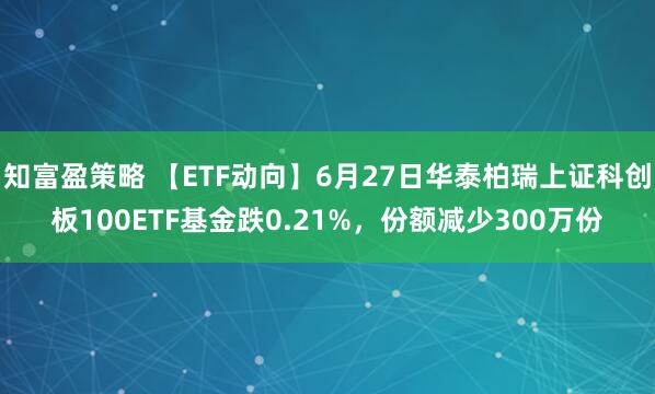 知富盈策略 【ETF动向】6月27日华泰柏瑞上证科创板100ETF基金跌0.21%，份额减少300万份