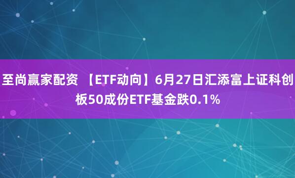 至尚赢家配资 【ETF动向】6月27日汇添富上证科创板50成份ETF基金跌0.1%