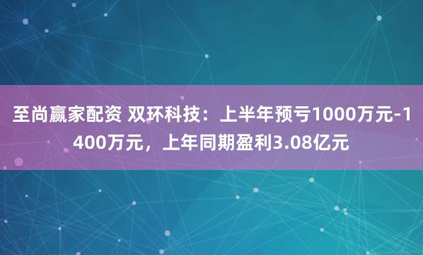 至尚赢家配资 双环科技：上半年预亏1000万元-1400万元，上年同期盈利3.08亿元