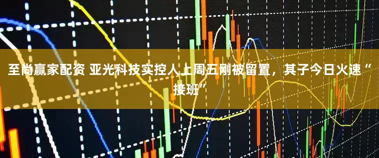 至尚赢家配资 亚光科技实控人上周五刚被留置，其子今日火速“接班”