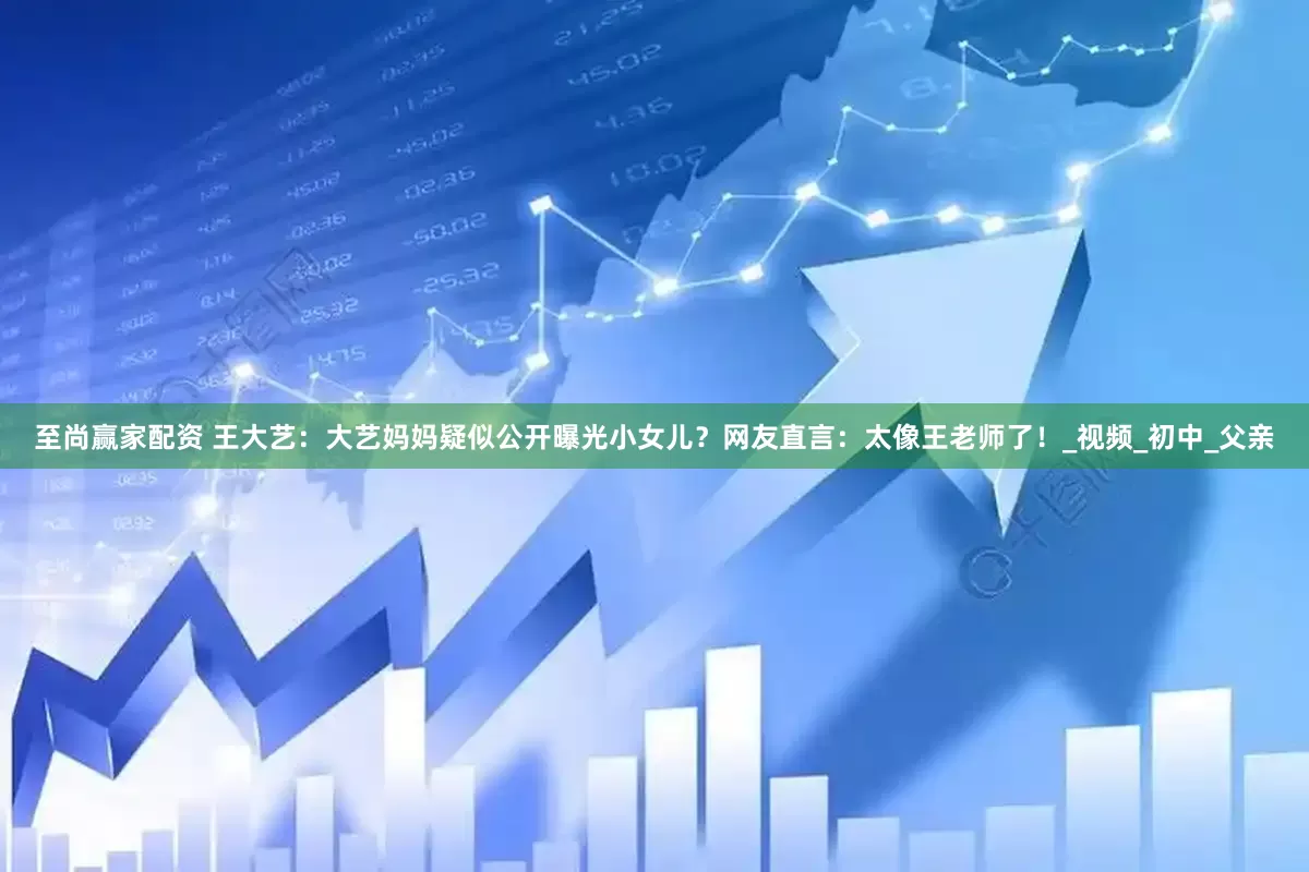 至尚赢家配资 王大艺：大艺妈妈疑似公开曝光小女儿？网友直言：太像王老师了！_视频_初中_父亲