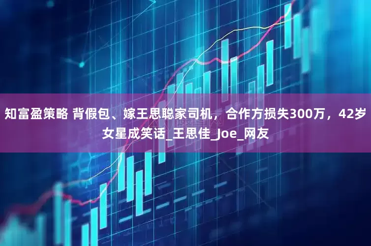知富盈策略 背假包、嫁王思聪家司机，合作方损失300万，42岁女星成笑话_王思佳_Joe_网友