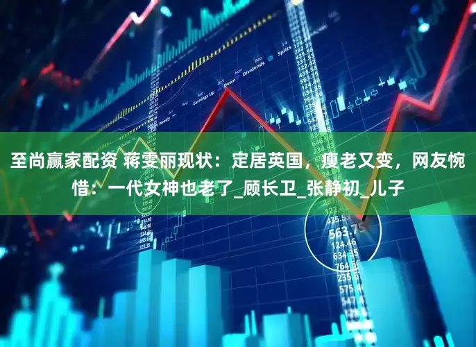 至尚赢家配资 蒋雯丽现状：定居英国，瘦老又变，网友惋惜：一代女神也老了_顾长卫_张静初_儿子