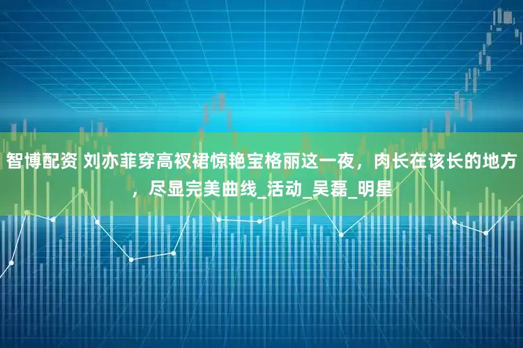 智博配资 刘亦菲穿高衩裙惊艳宝格丽这一夜，肉长在该长的地方，尽显完美曲线_活动_吴磊_明星