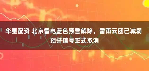 华星配资 北京雷电蓝色预警解除，雷雨云团已减弱 预警信号正式取消