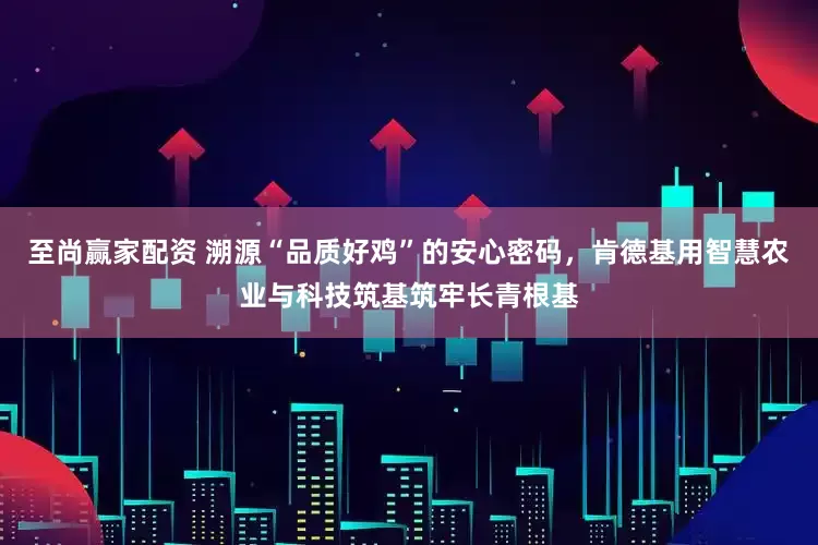 至尚赢家配资 溯源“品质好鸡”的安心密码，肯德基用智慧农业与科技筑基筑牢长青根基