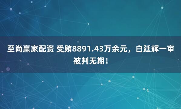 至尚赢家配资 受贿8891.43万余元，白廷辉一审被判无期！