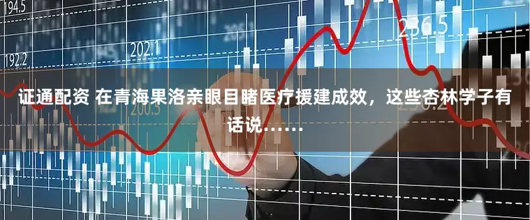 证通配资 在青海果洛亲眼目睹医疗援建成效，这些杏林学子有话说……