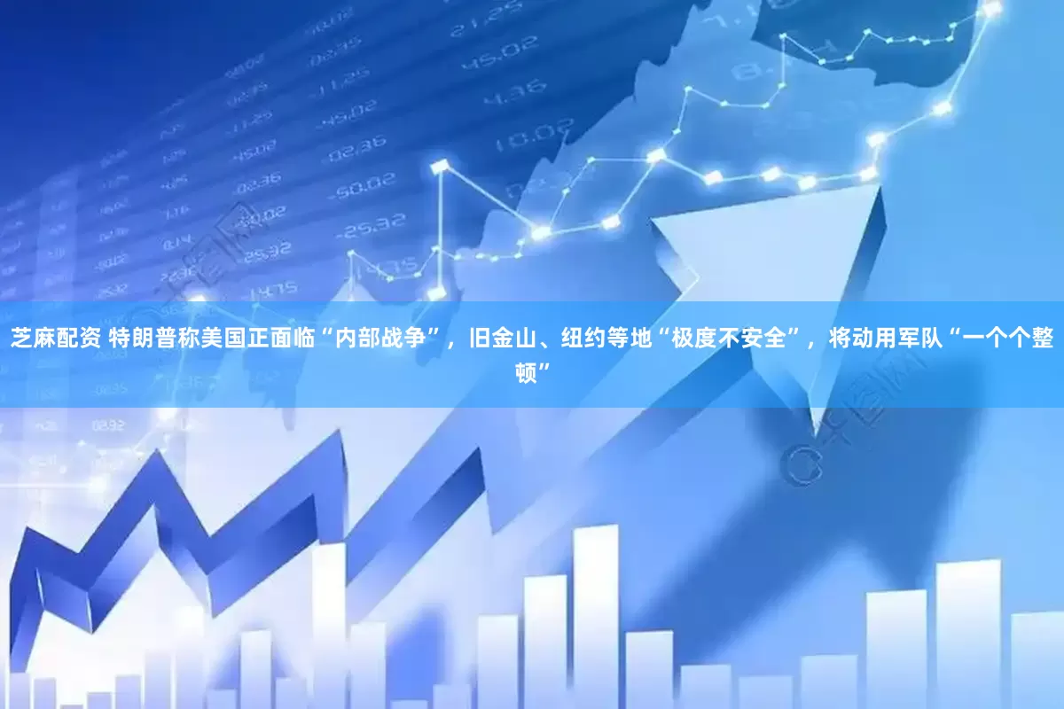 芝麻配资 特朗普称美国正面临“内部战争”，旧金山、纽约等地“极度不安全”，将动用军队“一个个整顿”