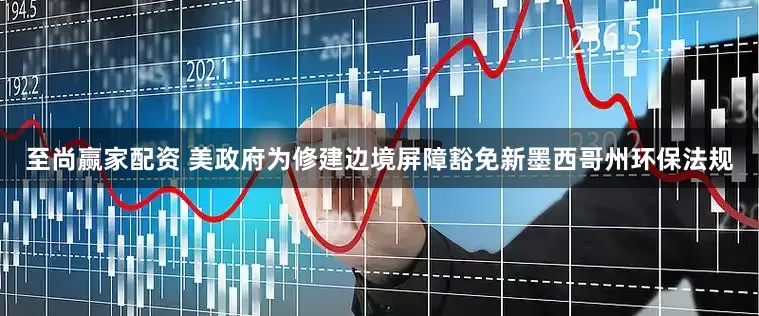 至尚赢家配资 美政府为修建边境屏障豁免新墨西哥州环保法规