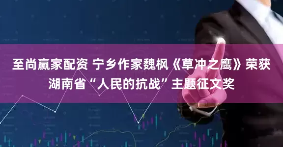 至尚赢家配资 宁乡作家魏枫《草冲之鹰》荣获湖南省“人民的抗战”主题征文奖