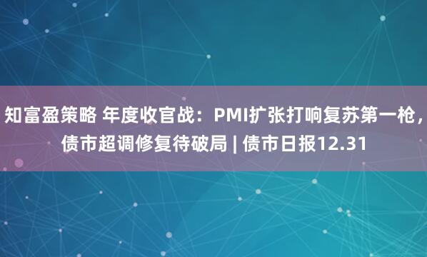 知富盈策略 年度收官战：PMI扩张打响复苏第一枪，债市超调修复待破局 | 债市日报12.31