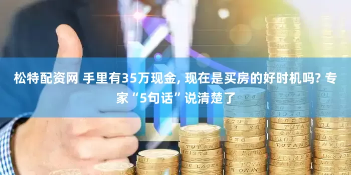 松特配资网 手里有35万现金, 现在是买房的好时机吗? 专家“5句话”说清楚了