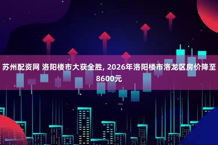 苏州配资网 洛阳楼市大获全胜, 2026年洛阳楼市洛龙区房价降至8600元