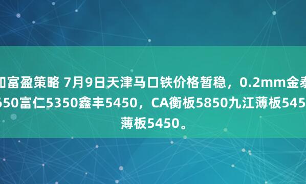 知富盈策略 7月9日天津马口铁价格暂稳，0.2mm金泰5650富仁5350鑫丰5450，CA衡板5850九江薄板5450。