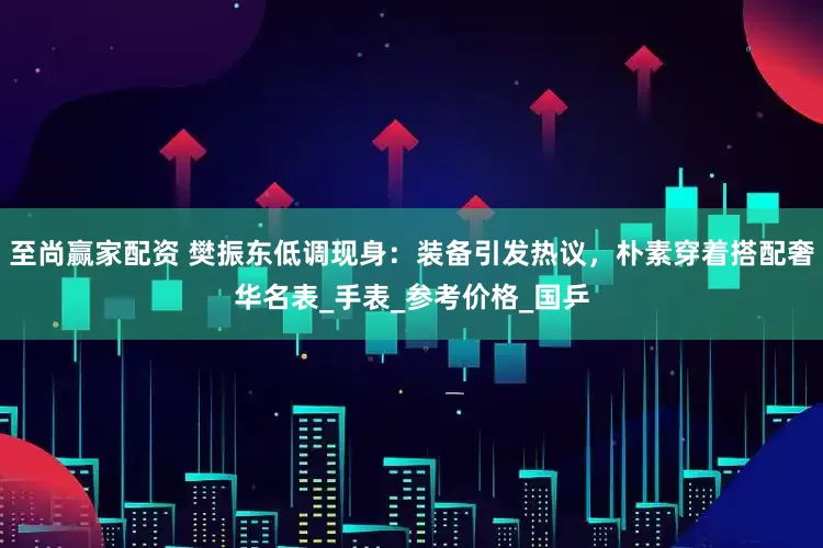 至尚赢家配资 樊振东低调现身：装备引发热议，朴素穿着搭配奢华名表_手表_参考价格_国乒