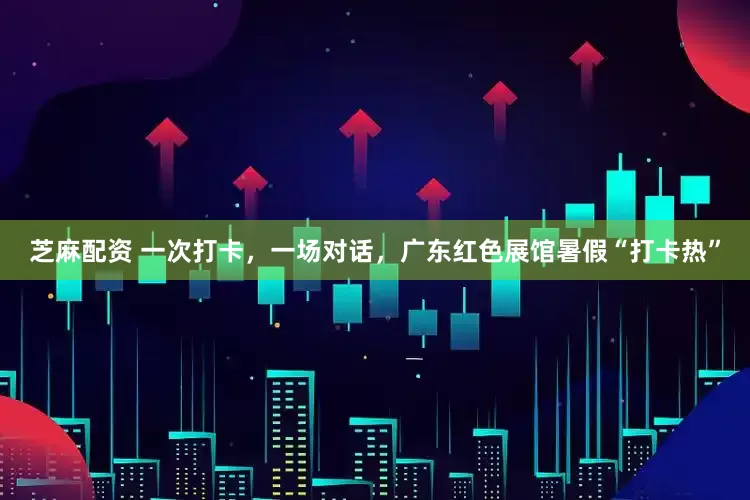 芝麻配资 一次打卡，一场对话，广东红色展馆暑假“打卡热”