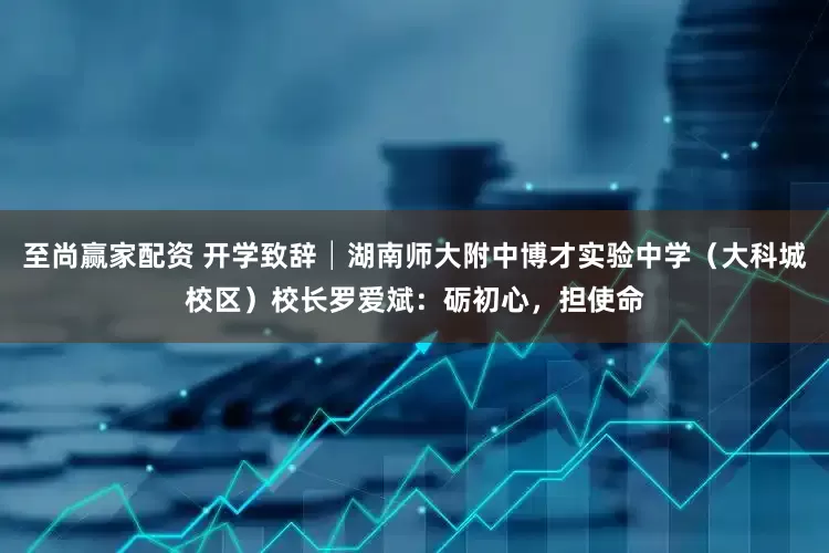至尚赢家配资 开学致辞│湖南师大附中博才实验中学(大科城校区)校长罗爱斌:砺初心,担使命