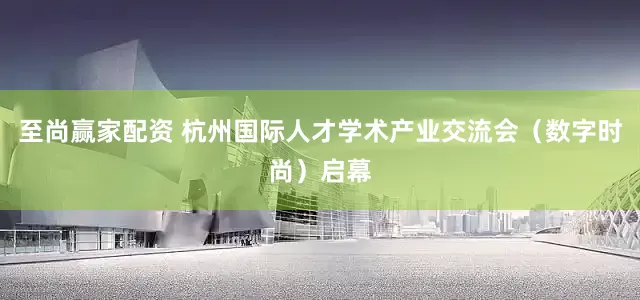 至尚赢家配资 杭州国际人才学术产业交流会（数字时尚）启幕