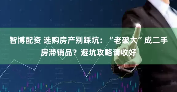 智博配资 选购房产别踩坑：“老破大”成二手房滞销品？避坑攻略请收好